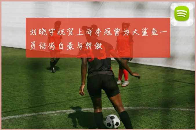 刘晓宇祝贺上海夺冠曾为大鲨鱼一员倍感自豪与骄傲