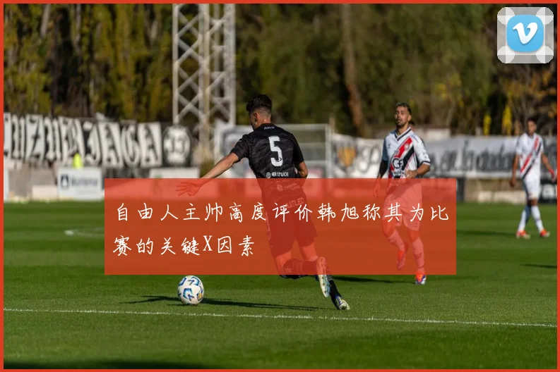 自由人主帅高度评价韩旭称其为比赛的关键X因素
