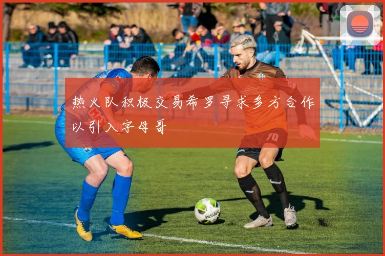 热火队积极交易希罗寻求多方合作以引入字母哥