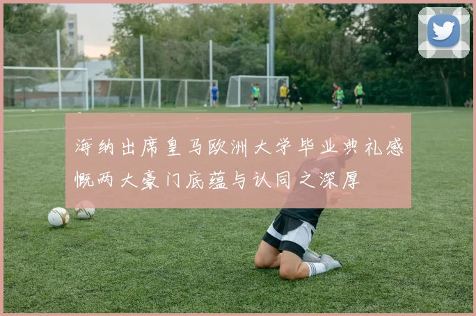 海纳出席皇马欧洲大学毕业典礼感慨两大豪门底蕴与认同之深厚