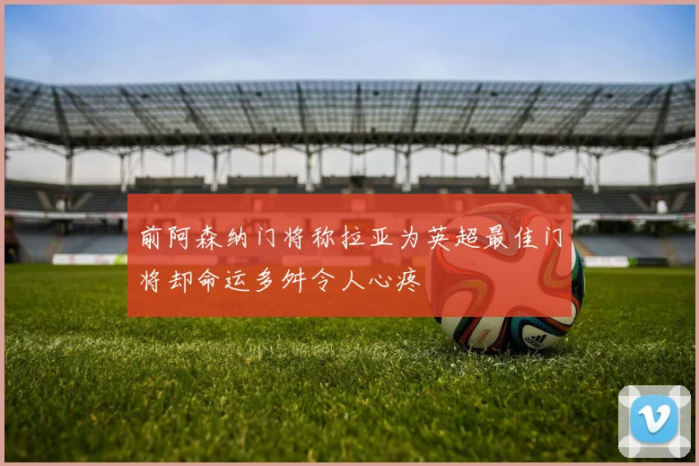 前阿森纳门将称拉亚为英超最佳门将却命运多舛令人心疼