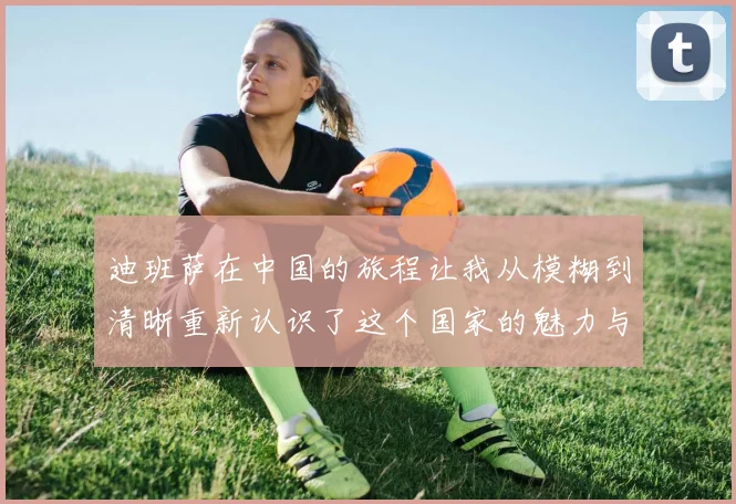 迪班萨在中国的旅程让我从模糊到清晰重新认识了这个国家的魅力与文化