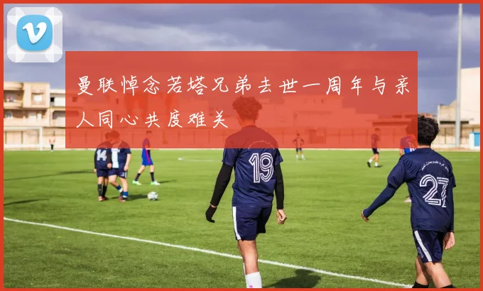 曼联悼念若塔兄弟去世一周年与亲人同心共度难关