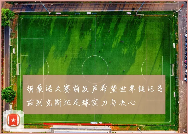胡桑诺夫赛前发声希望世界铭记乌兹别克斯坦足球实力与决心