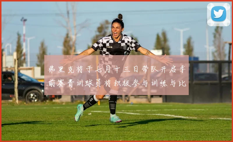 弗里克将于七月十三日带队开启季前赛青训球员将积极参与训练与比赛
