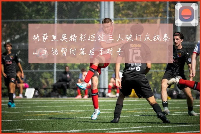 纳萨里奥精彩连过三人破门庆祝泰山主场暂时落后于对手