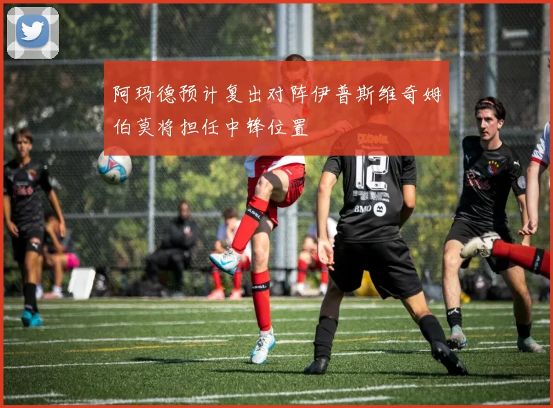 阿玛德预计复出对阵伊普斯维奇姆伯莫将担任中锋位置