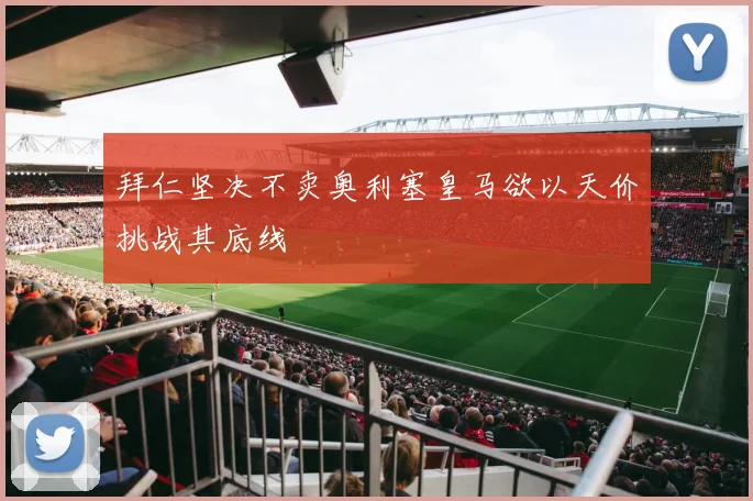 拜仁坚决不卖奥利塞皇马欲以天价挑战其底线
