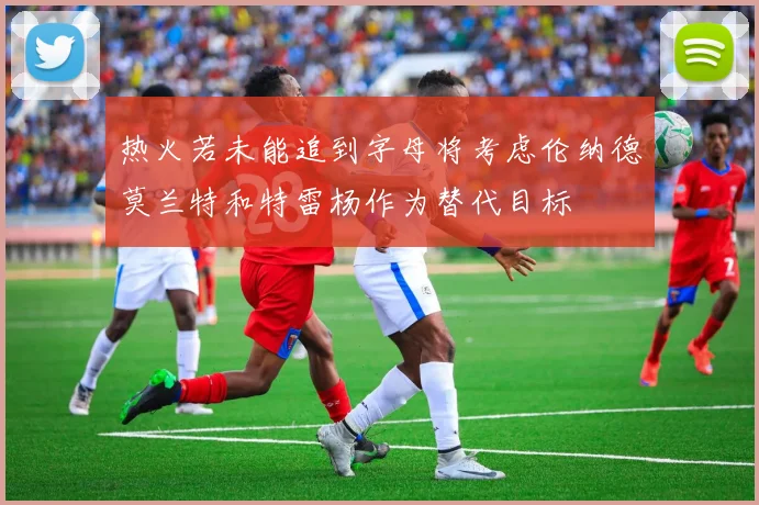 热火若未能追到字母将考虑伦纳德莫兰特和特雷杨作为替代目标