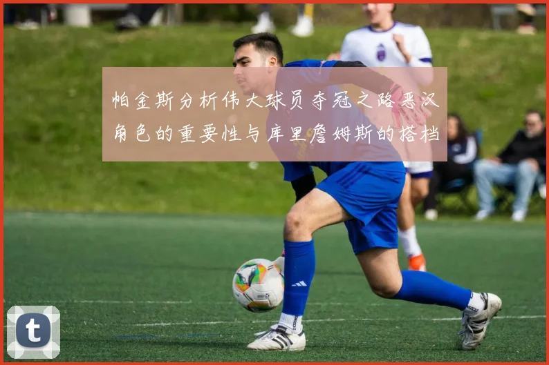 帕金斯分析伟大球员夺冠之路恶汉角色的重要性与库里詹姆斯的搭档关系