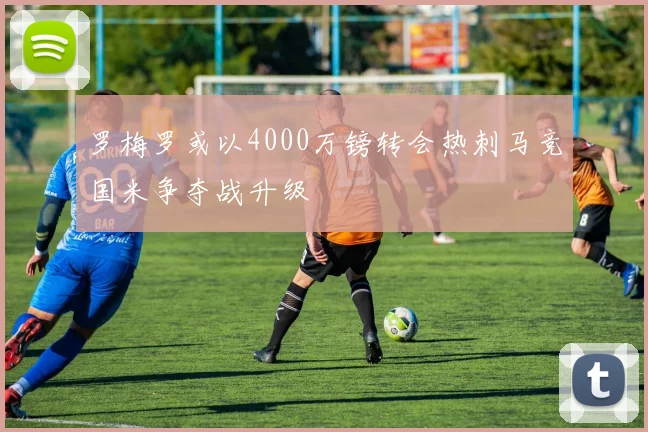 罗梅罗或以4000万镑转会热刺马竞国米争夺战升级