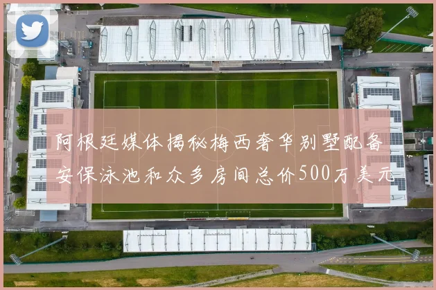 阿根廷媒体揭秘梅西奢华别墅配备安保泳池和众多房间总价500万美元