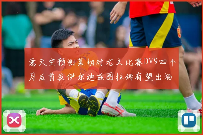 意天空预测莱切对尤文比赛DV9四个月后首发伊尔迪兹图拉姆有望出场