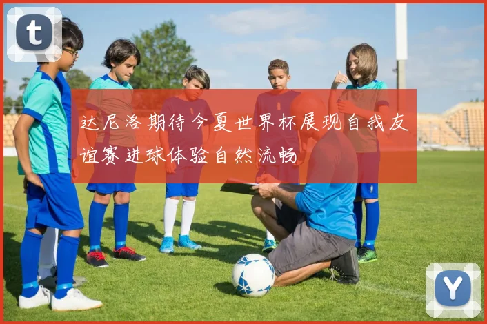 达尼洛期待今夏世界杯展现自我友谊赛进球体验自然流畅