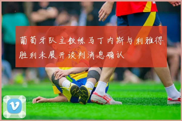 葡萄牙队主教练马丁内斯与利雅得胜利未展开谈判消息确认