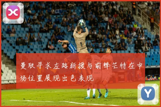曼联寻求左路新援与前锋芒特在中场位置展现出色表现
