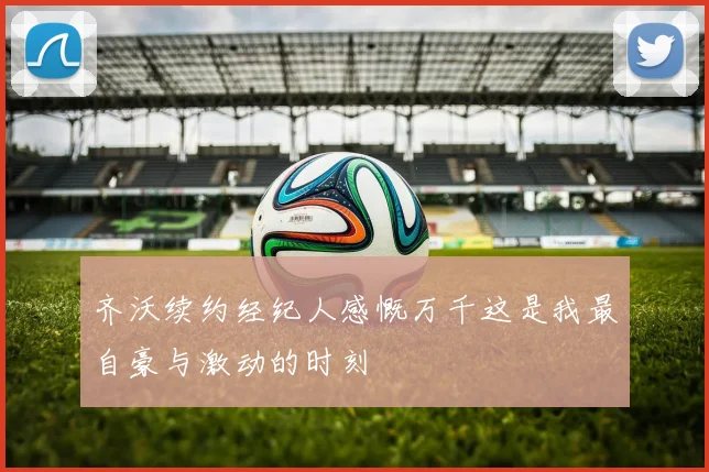 齐沃续约经纪人感慨万千这是我最自豪与激动的时刻