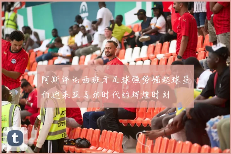 阿斯评论西班牙足球强势崛起球星们迎来亚马尔时代的辉煌时刻