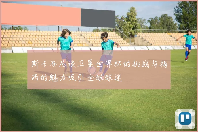 斯卡洛尼谈卫冕世界杯的挑战与梅西的魅力吸引全球球迷