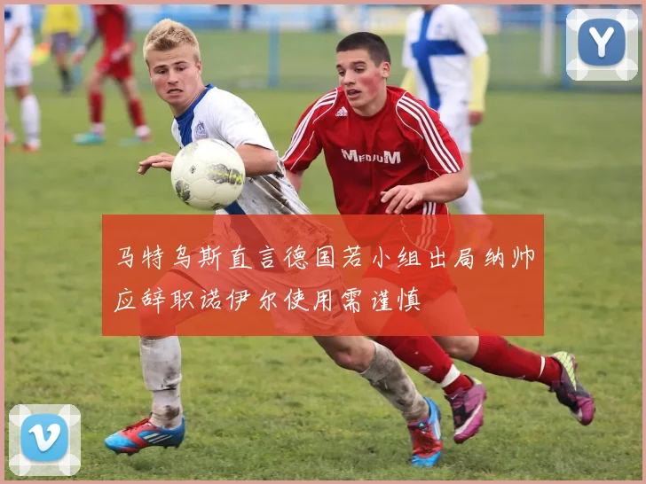 马特乌斯直言德国若小组出局纳帅应辞职诺伊尔使用需谨慎