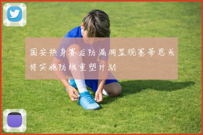 国安热身赛后防漏洞显现塞蒂恩或将实施防线重塑计划